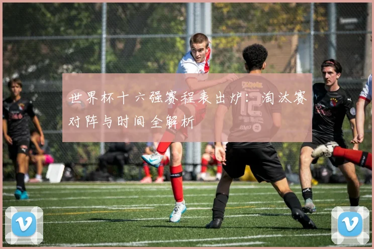 世界杯十六强赛程表出炉：淘汰赛对阵与时间全解析