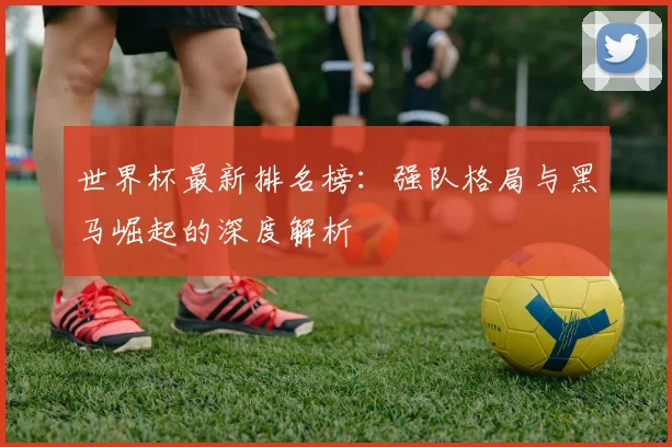 世界杯最新排名榜：强队格局与黑马崛起的深度解析